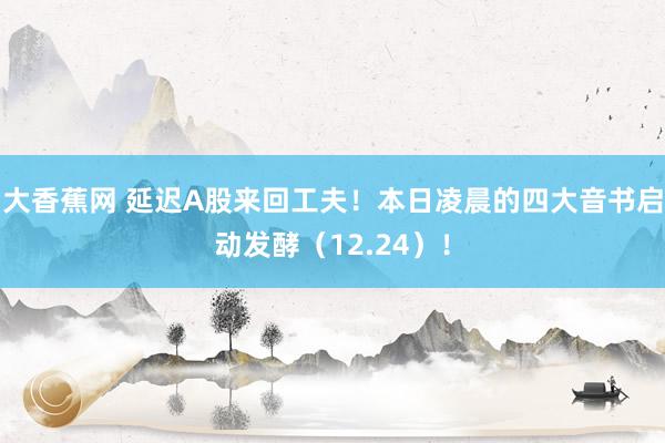 大香蕉网 延迟A股来回工夫！本日凌晨的四大音书启动发酵（12.24）！