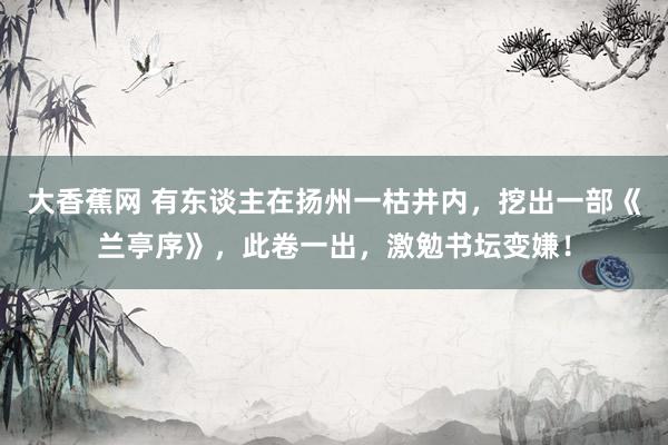 大香蕉网 有东谈主在扬州一枯井内，挖出一部《兰亭序》，此卷一出，激勉书坛变嫌！