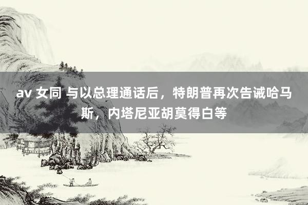 av 女同 与以总理通话后，特朗普再次告诫哈马斯，内塔尼亚胡莫得白等