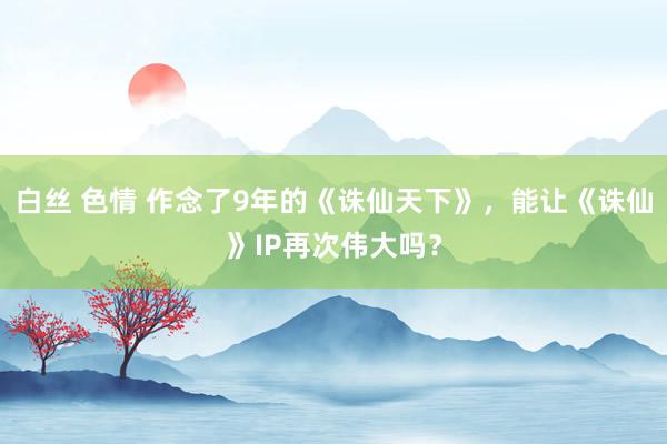 白丝 色情 作念了9年的《诛仙天下》，能让《诛仙》IP再次伟大吗？