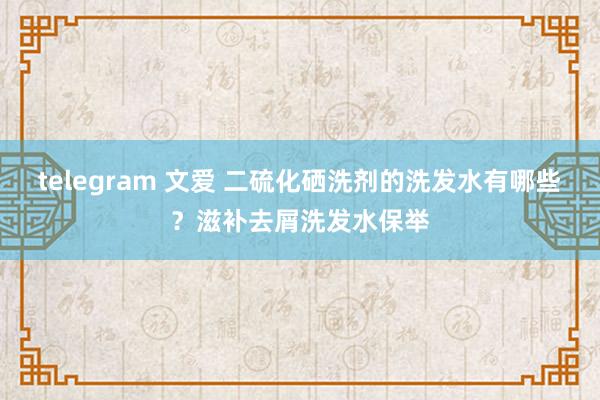 telegram 文爱 二硫化硒洗剂的洗发水有哪些？滋补去屑洗发水保举