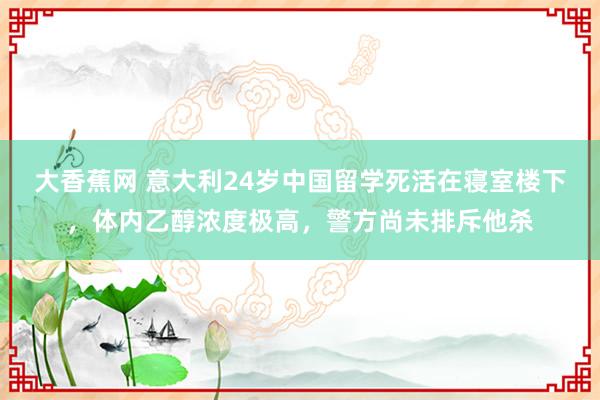 大香蕉网 意大利24岁中国留学死活在寝室楼下，体内乙醇浓度极高，警方尚未排斥他杀