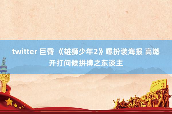 twitter 巨臀 《雄狮少年2》曝扮装海报 高燃开打问候拼搏之东谈主