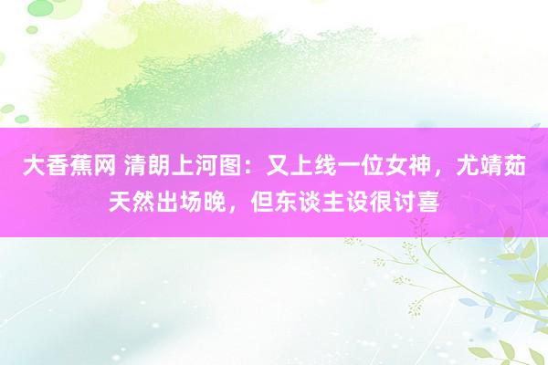 大香蕉网 清朗上河图：又上线一位女神，尤靖茹天然出场晚，但东谈主设很讨喜