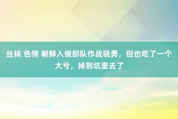 丝袜 色情 朝鲜入俄部队作战骁勇，但也吃了一个大亏，掉到坑里去了