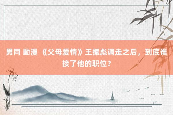 男同 動漫 《父母爱情》王振彪调走之后，到底谁接了他的职位？