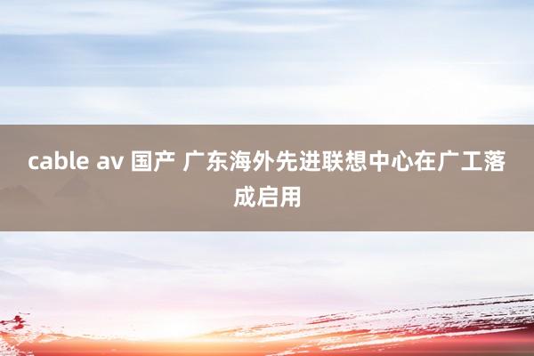 cable av 国产 广东海外先进联想中心在广工落成启用
