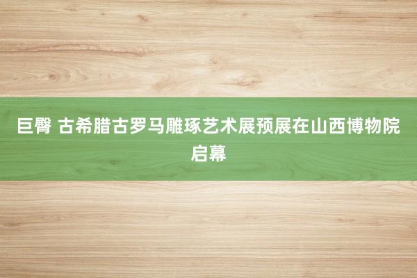 巨臀 古希腊古罗马雕琢艺术展预展在山西博物院启幕