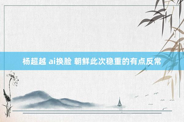 杨超越 ai换脸 朝鲜此次稳重的有点反常