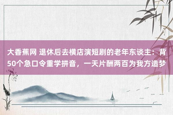 大香蕉网 退休后去横店演短剧的老年东谈主：背50个急口令重学拼音，一天片酬两百为我方造梦
