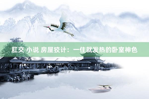 肛交 小说 房屋狡计：一住就发热的卧室神色
