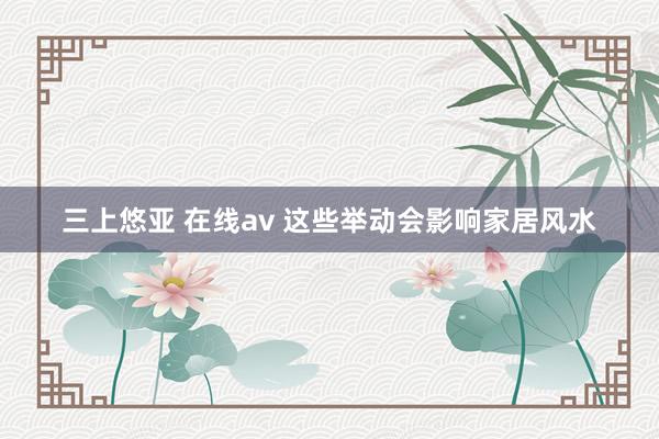 三上悠亚 在线av 这些举动会影响家居风水