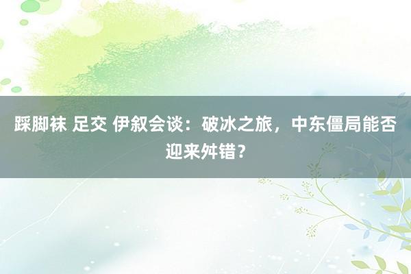 踩脚袜 足交 伊叙会谈：破冰之旅，中东僵局能否迎来舛错？