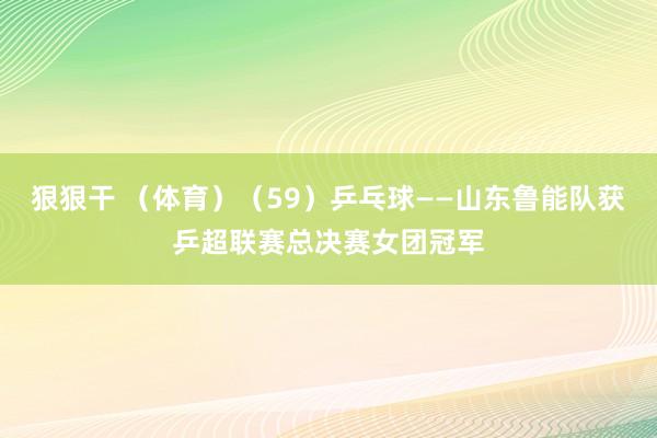 狠狠干 （体育）（59）乒乓球——山东鲁能队获乒超联赛总决赛女团冠军