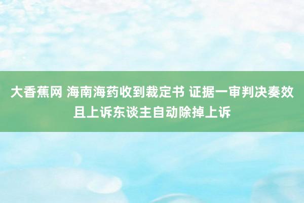 大香蕉网 海南海药收到裁定书 证据一审判决奏效且上诉东谈主自动除掉上诉