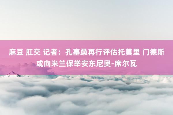 麻豆 肛交 记者：孔塞桑再行评估托莫里 门德斯或向米兰保举安东尼奥-席尔瓦