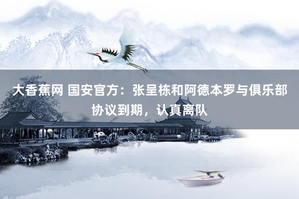 大香蕉网 国安官方：张呈栋和阿德本罗与俱乐部协议到期，认真离队