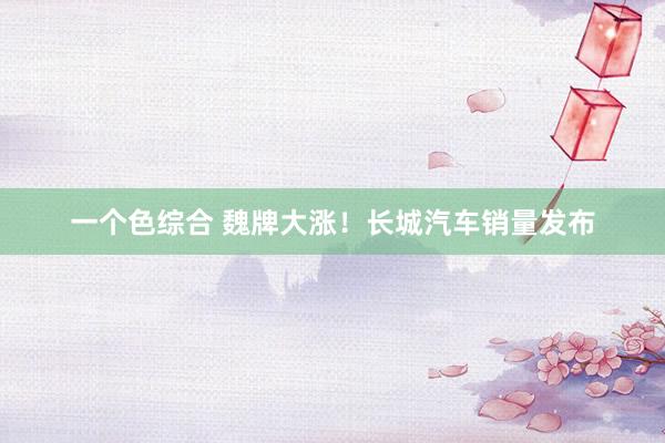 一个色综合 魏牌大涨！长城汽车销量发布