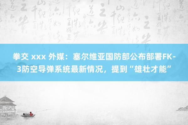 拳交 xxx 外媒：塞尔维亚国防部公布部署FK-3防空导弹系统最新情况，提到“雄壮才能”
