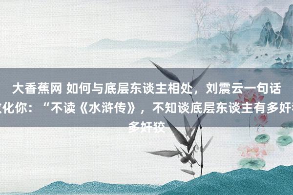 大香蕉网 如何与底层东谈主相处,刘震云一句话教化你:“不读《水浒传》,不知谈底层东谈主有多奸狡