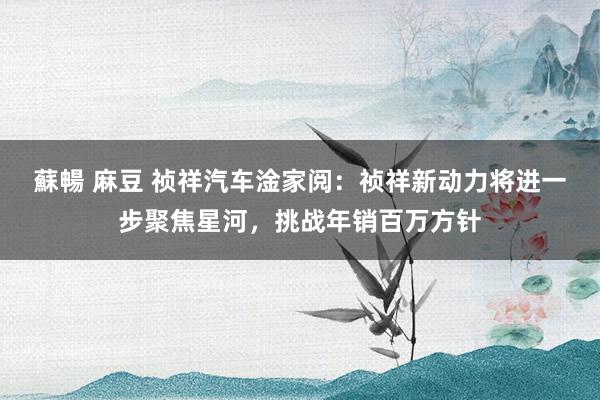 蘇暢 麻豆 祯祥汽车淦家阅：祯祥新动力将进一步聚焦星河，挑战年销百万方针