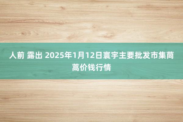 人前 露出 2025年1月12日寰宇主要批发市集茼蒿价钱行情