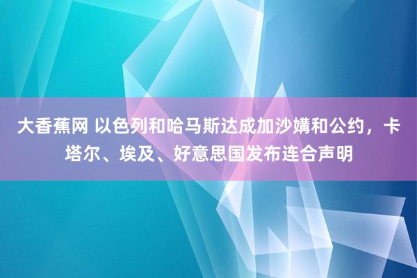 大香蕉网 以色列和哈马斯达成加沙媾和公约，卡塔尔、埃及、好意思国发布连合声明