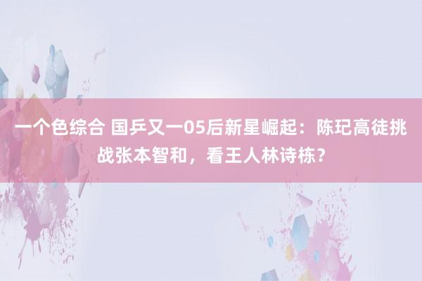 一个色综合 国乒又一05后新星崛起：陈玘高徒挑战张本智和，看王人林诗栋？