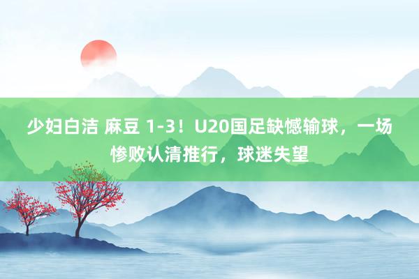 少妇白洁 麻豆 1-3！U20国足缺憾输球，一场惨败认清推行，球迷失望