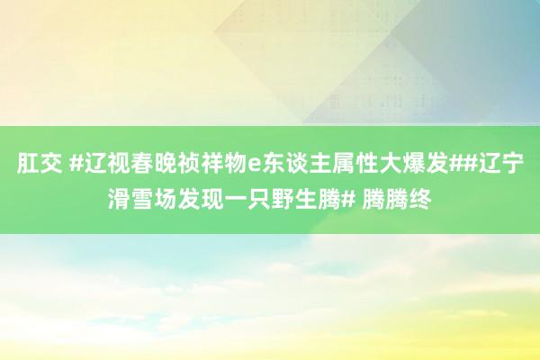 肛交 #辽视春晚祯祥物e东谈主属性大爆发##辽宁滑雪场发现一只野生腾# 腾腾终