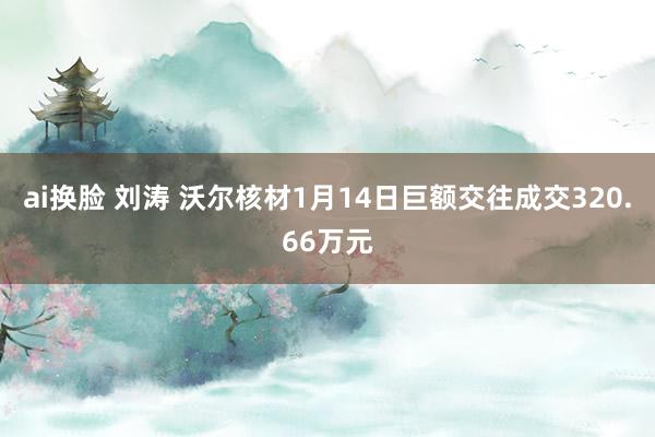 ai换脸 刘涛 沃尔核材1月14日巨额交往成交320.66万元