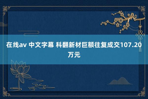 在线av 中文字幕 科翻新材巨额往复成交107.20万元