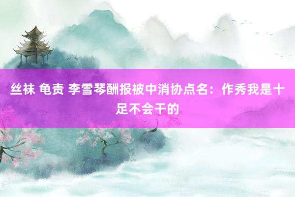 丝袜 龟责 李雪琴酬报被中消协点名：作秀我是十足不会干的