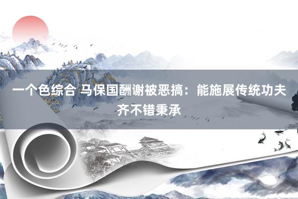 一个色综合 马保国酬谢被恶搞：能施展传统功夫齐不错秉承