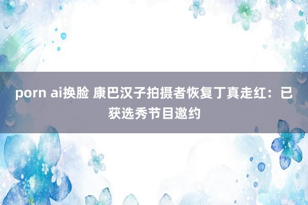 porn ai换脸 康巴汉子拍摄者恢复丁真走红：已获选秀节目邀约