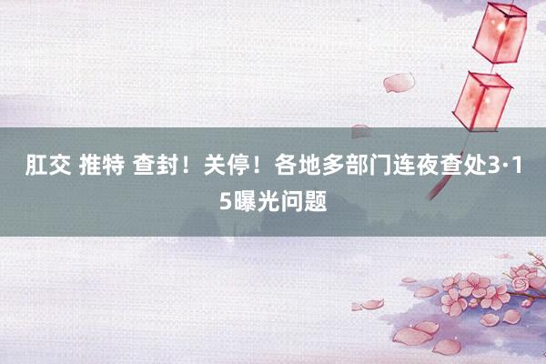 肛交 推特 查封！关停！各地多部门连夜查处3·15曝光问题