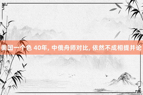 美国一个色 40年， 中俄舟师对比， 依然不成相提并论