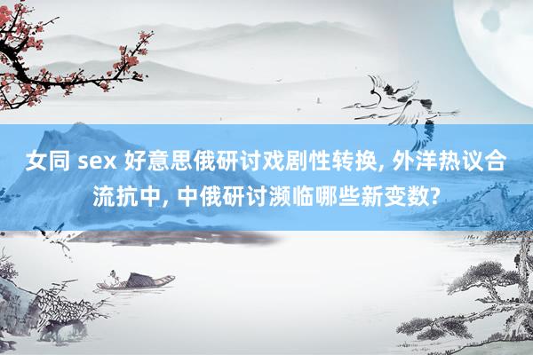 女同 sex 好意思俄研讨戏剧性转换， 外洋热议合流抗中， 中俄研讨濒临哪些新变数?