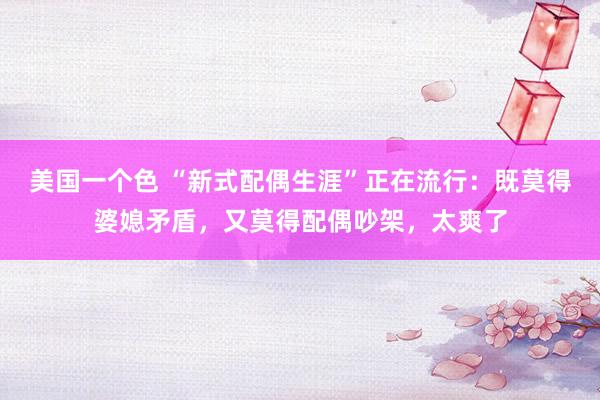 美国一个色 “新式配偶生涯”正在流行：既莫得婆媳矛盾，又莫得配偶吵架，太爽了