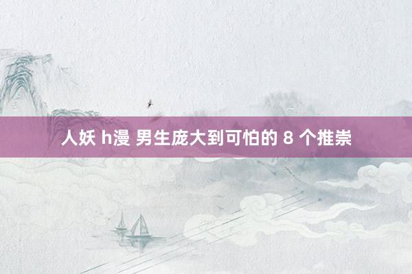人妖 h漫 男生庞大到可怕的 8 个推崇