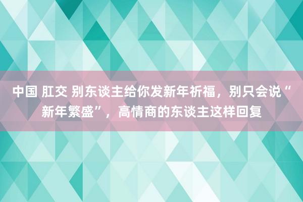 中国 肛交 别东谈主给你发新年祈福，别只会说“新年繁盛”，高情商的东谈主这样回复