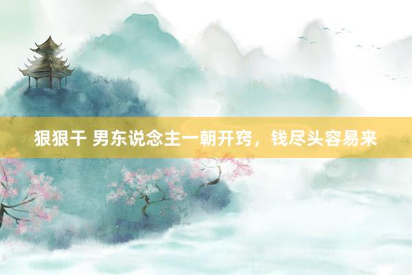 狠狠干 男东说念主一朝开窍，钱尽头容易来
