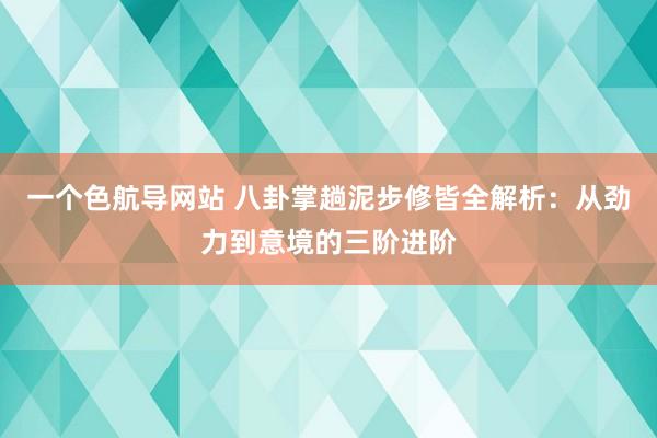 一个色航导网站 八卦掌趟泥步修皆全解析：从劲力到意境的三阶进阶