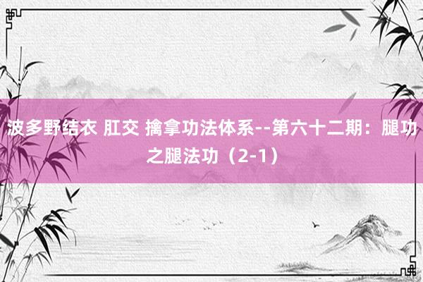 波多野结衣 肛交 擒拿功法体系--第六十二期：腿功之腿法功（2-1）