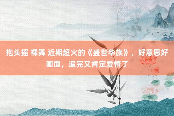 抱头摇 裸舞 近期超火的《盛世华族》，好意思好画面，追完又肯定爱情了
