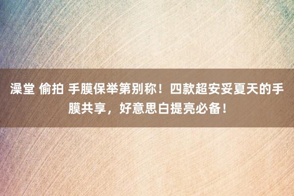 澡堂 偷拍 手膜保举第别称！四款超安妥夏天的手膜共享，好意思白提亮必备！