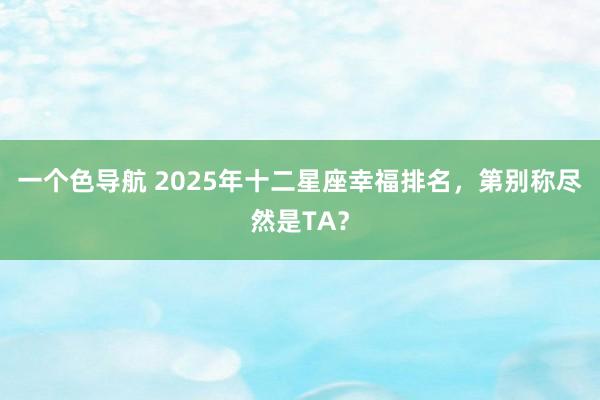 一个色导航 2025年十二星座幸福排名，第别称尽然是TA？