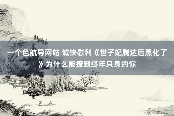 一个色航导网站 诚快慰利《世子妃腾达后黑化了》为什么能撩到终年只身的你