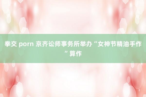 拳交 porn 京齐讼师事务所举办“女神节精油手作”算作