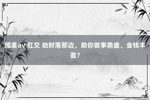 國產av 肛交 劫财落那边，助你做事鼎盛、金钱丰盈？